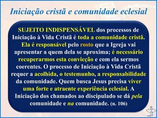 Iniciação cristã e comunidade eclesial
SUJEITO INDISPENSÁVEL dos processos de
Iniciação à Vida Cristã é toda a comunidade cristã.
Ela é responsável pelo rosto que a Igreja vai
apresentar a quem dela se aproxima; é necessário
recuperarmos esta convicção e com ela sermos
coerentes. O processo de Iniciação à Vida Cristã
requer a acolhida, o testemunho, a responsabilidade
da comunidade. Quem busca Jesus precisa viver
uma forte e atraente experiência eclesial. A
Iniciação dos chamados ao discipulado se dá pela
comunidade e na comunidade. (n. 106)
 