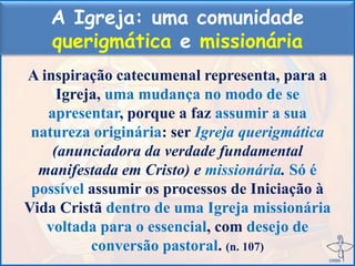 A Igreja: uma comunidade
querigmática e missionária
A inspiração catecumenal representa, para a
Igreja, uma mudança no modo de se
apresentar, porque a faz assumir a sua
natureza originária: ser Igreja querigmática
(anunciadora da verdade fundamental
manifestada em Cristo) e missionária. Só é
possível assumir os processos de Iniciação à
Vida Cristã dentro de uma Igreja missionária
voltada para o essencial, com desejo de
conversão pastoral. (n. 107)
 