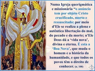 Numa Igreja querigmática
e missionária “o anúncio
tem por objeto Cristo
crucificado, morto e
ressuscitado: por meio
d'Ele se realiza a plena e
autêntica libertação do mal,
do pecado e da morte; n'Ele
Deus dá a ‘vida nova’,
divina e eterna. É esta a
‘Boa Nova’, que muda o
homem e a história da
humanidade, e que todos os
povos têm o direito de
conhecer. (n. 108)
 