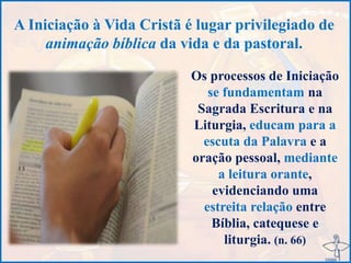 A Iniciação à Vida Cristã é lugar privilegiado de
animação bíblica da vida e da pastoral.
Os processos de Iniciação
se fundamentam na
Sagrada Escritura e na
Liturgia, educam para a
escuta da Palavra e a
oração pessoal, mediante
a leitura orante,
evidenciando uma
estreita relação entre
Bíblia, catequese e
liturgia. (n. 66)
 