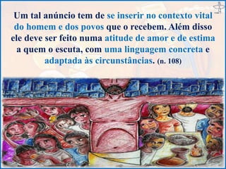 Um tal anúncio tem de se inserir no contexto vital
do homem e dos povos que o recebem. Além disso
ele deve ser feito numa atitude de amor e de estima
a quem o escuta, com uma linguagem concreta e
adaptada às circunstâncias. (n. 108)
 