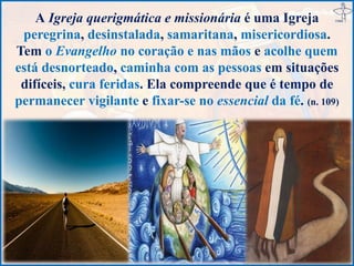 A Igreja querigmática e missionária é uma Igreja
peregrina, desinstalada, samaritana, misericordiosa.
Tem o Evangelho no coração e nas mãos e acolhe quem
está desnorteado, caminha com as pessoas em situações
difíceis, cura feridas. Ela compreende que é tempo de
permanecer vigilante e fixar-se no essencial da fé. (n. 109)
 