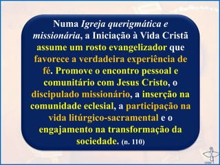 Numa Igreja querigmática e
missionária, a Iniciação à Vida Cristã
assume um rosto evangelizador que
favorece a verdadeira experiência de
fé. Promove o encontro pessoal e
comunitário com Jesus Cristo, o
discipulado missionário, a inserção na
comunidade eclesial, a participação na
vida litúrgico-sacramental e o
engajamento na transformação da
sociedade. (n. 110)
 
