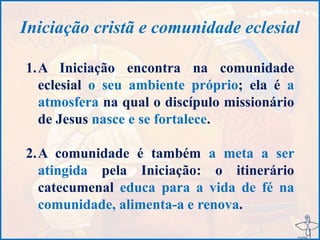 Iniciação cristã e comunidade eclesial
1.A Iniciação encontra na comunidade
eclesial o seu ambiente próprio; ela é a
atmosfera na qual o discípulo missionário
de Jesus nasce e se fortalece.
2.A comunidade é também a meta a ser
atingida pela Iniciação: o itinerário
catecumenal educa para a vida de fé na
comunidade, alimenta-a e renova.
 