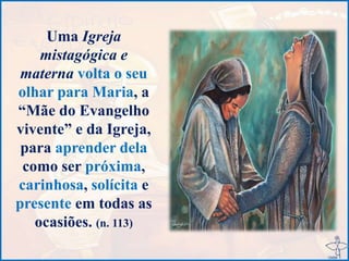 Uma Igreja
mistagógica e
materna volta o seu
olhar para Maria, a
“Mãe do Evangelho
vivente” e da Igreja,
para aprender dela
como ser próxima,
carinhosa, solícita e
presente em todas as
ocasiões. (n. 113)
 