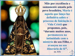 Mãe por excelência e
sumamente amada pelo
povo brasileiro, Maria é
aquela que lança luz
definitiva sobre o
processo de Iniciação à
Vida Cristã que
propomos, pois,
“durante muitos anos,
permaneceu na
intimidade com o
mistério do seu Filho, e
avançou no seu
itinerário de fé”.
(n. 113)
 