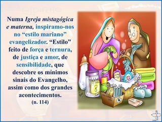 Numa Igreja mistagógica
e materna, inspiramo-nos
no “estilo mariano”
evangelizador. “Estilo”
feito de força e ternura,
de justiça e amor, de
sensibilidade, que
descobre os mínimos
sinais do Evangelho,
assim como dos grandes
acontecimentos.
(n. 114)
 