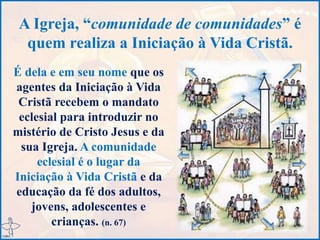 A Igreja, “comunidade de comunidades” é
quem realiza a Iniciação à Vida Cristã.
É dela e em seu nome que os
agentes da Iniciação à Vida
Cristã recebem o mandato
eclesial para introduzir no
mistério de Cristo Jesus e da
sua Igreja. A comunidade
eclesial é o lugar da
Iniciação à Vida Cristã e da
educação da fé dos adultos,
jovens, adolescentes e
crianças. (n. 67)
 