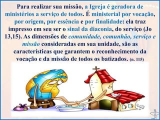 Para realizar sua missão, a Igreja é geradora de
ministérios a serviço de todos. É ministerial por vocação,
por origem, por essência e por finalidade: ela traz
impresso em seu ser o sinal da diaconia, do serviço (Jo
13,15). As dimensões de comunidade, comunhão, serviço e
missão consideradas em sua unidade, são as
características que garantem o reconhecimento da
vocação e da missão de todos os batizados. (n. 115)
 