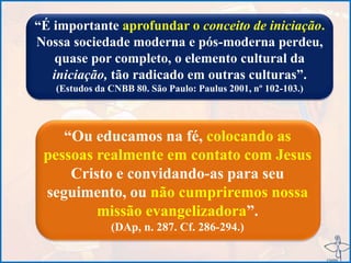 “É importante aprofundar o conceito de iniciação.
Nossa sociedade moderna e pós-moderna perdeu,
quase por completo, o elemento cultural da
iniciação, tão radicado em outras culturas”.
(Estudos da CNBB 80. São Paulo: Paulus 2001, nº 102-103.)
“Ou educamos na fé, colocando as
pessoas realmente em contato com Jesus
Cristo e convidando-as para seu
seguimento, ou não cumpriremos nossa
missão evangelizadora”.
(DAp, n. 287. Cf. 286-294.)
 