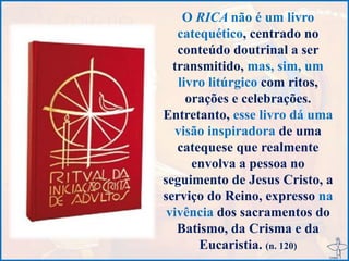 O RICA não é um livro
catequético, centrado no
conteúdo doutrinal a ser
transmitido, mas, sim, um
livro litúrgico com ritos,
orações e celebrações.
Entretanto, esse livro dá uma
visão inspiradora de uma
catequese que realmente
envolva a pessoa no
seguimento de Jesus Cristo, a
serviço do Reino, expresso na
vivência dos sacramentos do
Batismo, da Crisma e da
Eucaristia. (n. 120)
 