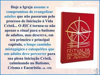 Hoje a Igreja assume o
compromisso de evangelizar
adultos que não passaram pelo
processo de Iniciação à Vida
Cristã... O RICA tornou-se não
apenas o ritual para o batismo
de adultos, mas descreve, em
seu primeiro e principal
capítulo, o longo caminho
mistagógico e catequético que
um adulto deve percorrer para
sua plena Iniciação Cristã,
culminando no Batismo,
Crisma e Eucaristia. (n. 120)
 