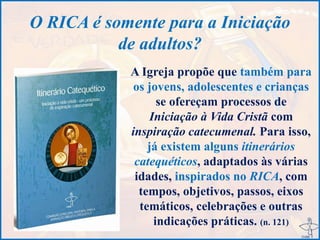 O RICA é somente para a Iniciação
de adultos?
A Igreja propõe que também para
os jovens, adolescentes e crianças
se ofereçam processos de
Iniciação à Vida Cristã com
inspiração catecumenal. Para isso,
já existem alguns itinerários
catequéticos, adaptados às várias
idades, inspirados no RICA, com
tempos, objetivos, passos, eixos
temáticos, celebrações e outras
indicações práticas. (n. 121)
 
