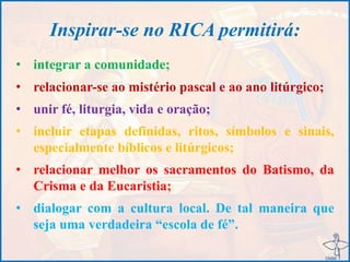 Inspirar-se no RICA permitirá:
• integrar a comunidade;
• relacionar-se ao mistério pascal e ao ano litúrgico;
• unir fé, liturgia, vida e oração;
• incluir etapas definidas, ritos, símbolos e sinais,
especialmente bíblicos e litúrgicos;
• relacionar melhor os sacramentos do Batismo, da
Crisma e da Eucaristia;
• dialogar com a cultura local. De tal maneira que
seja uma verdadeira “escola de fé”.
 