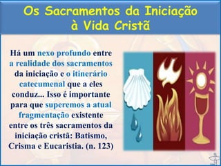 Os Sacramentos da Iniciação
à Vida Cristã
Há um nexo profundo entre
a realidade dos sacramentos
da iniciação e o itinerário
catecumenal que a eles
conduz... Isso é importante
para que superemos a atual
fragmentação existente
entre os três sacramentos da
iniciação cristã: Batismo,
Crisma e Eucaristia. (n. 123)
 