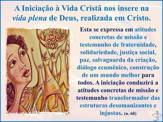 A Iniciação à Vida Cristã nos insere na
vida plena de Deus, realizada em Cristo.
Esta se expressa em atitudes
concretas de missão e
testemunho de fraternidade,
solidariedade, justiça social,
paz, salvaguarda da criação,
diálogo ecumênico, construção
de um mundo melhor para
todos. A iniciação conduzirá a
atitudes concretas de missão e
testemunho transformador das
estruturas desumanizantes e
injustas. (n. 68)
 