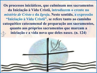 Os processos iniciáticos, que culminam nos sacramentos
da Iniciação à Vida Cristã, introduzem o crente no
mistério de Cristo e da Igreja. Neste sentido, a expressão
“Iniciação à Vida Cristã”, se refere tanto ao caminho
catequético catecumenal de preparação aos sacramentos,
quanto aos próprios sacramentos que marcam a
iniciação e a vida nova que deles nasce. (n. 124)
 