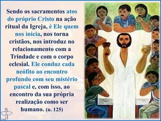 Sendo os sacramentos atos
do próprio Cristo na ação
ritual da Igreja, é Ele quem
nos inicia, nos torna
cristãos, nos introduz no
relacionamento com a
Trindade e com o corpo
eclesial. Ele conduz cada
neófito ao encontro
profundo com seu mistério
pascal e, com isso, ao
encontro da sua própria
realização como ser
humano. (n. 125)
 