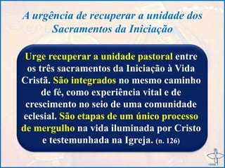 A urgência de recuperar a unidade dos
Sacramentos da Iniciação
Urge recuperar a unidade pastoral entre
os três sacramentos da Iniciação à Vida
Cristã. São integrados no mesmo caminho
de fé, como experiência vital e de
crescimento no seio de uma comunidade
eclesial. São etapas de um único processo
de mergulho na vida iluminada por Cristo
e testemunhada na Igreja. (n. 126)
 