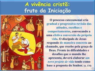 A vivência cristã:
fruto da Iniciação
O processo catecumenal cria
gradual e progressiva revisão das
atitudes, escolhas e
comportamentos, convocando a
uma efetiva conversão da própria
vida. O discípulo de Jesus
responde de maneira concreta ao
chamado, que recebe pela graça de
Deus. Frente às dificuldades e
desafios que o mundo lhe
apresenta, deverá elaborar um
novo projeto de vida tendo como
base a proposta do Senhor. (n. 134)
 