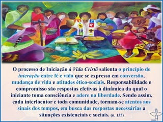 O processo de Iniciação à Vida Cristã salienta o princípio de
interação entre fé e vida que se expressa em conversão,
mudança de vida e atitudes ético-sociais. Responsabilidade e
compromisso são respostas efetivas à dinâmica da qual o
iniciante toma consciência e adere na liberdade. Sendo assim,
cada interlocutor e toda comunidade, tornam-se atentos aos
sinais dos tempos, em busca das respostas necessárias a
situações existenciais e sociais. (n. 135)
 