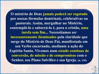 O mistério de Deus jamais poderá ser esgotado
por nossas fórmulas doutrinais, celebrativas ou
pastorais. Assim, mergulhar no Mistério,
contemplá-lo e saboreá-lo é, para o cristão, uma
tarefa sem fim... Necessitamos ser
incessantemente iluminados pela claridade que
surge do Mistério de Deus Pai, manifestado em
seu Verbo encarnado, mediante a ação do
Espírito Santo. Vivemos num estado contínuo de
conversão, de missão e de compromisso com o
Senhor, seu Plano Salvífico e sua Igreja. (n. 136)
 