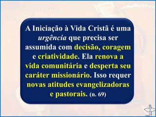 A Iniciação à Vida Cristã é uma
urgência que precisa ser
assumida com decisão, coragem
e criatividade. Ela renova a
vida comunitária e desperta seu
caráter missionário. Isso requer
novas atitudes evangelizadoras
e pastorais. (n. 69)
 