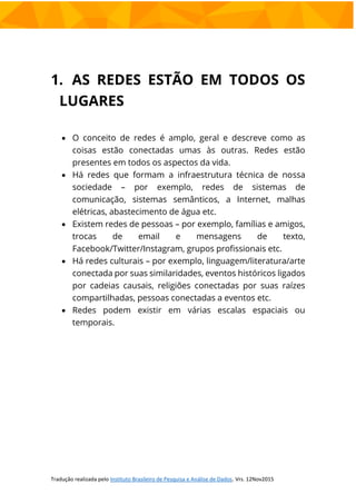 1. AS REDES ESTÃO EM TODOS OS
LUGARES
 O conceito de redes é amplo, geral e descreve como as
coisas estão conectadas umas às outras. Redes estão
presentes em todos os aspectos da vida.
 Há redes que formam a infraestrutura técnica de nossa
sociedade – por exemplo, redes de sistemas de
comunicação, sistemas semânticos, a Internet, malhas
elétricas, abastecimento de água etc.
 Existem redes de pessoas – por exemplo, famílias e amigos,
trocas de email e mensagens de texto,
Facebook/Twitter/Instagram, grupos profissionais etc.
 Há redes culturais – por exemplo, linguagem/literatura/arte
conectada por suas similaridades, eventos históricos ligados
por cadeias causais, religiões conectadas por suas raízes
compartilhadas, pessoas conectadas a eventos etc.
 Redes podem existir em várias escalas espaciais ou
temporais.
 