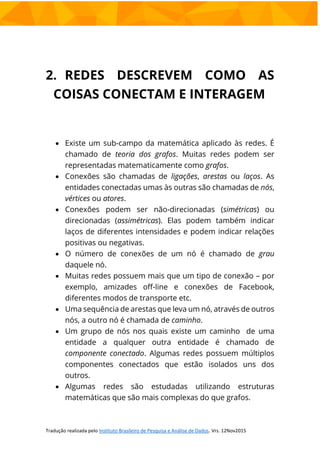 2. REDES DESCREVEM COMO AS
COISAS CONECTAM E INTERAGEM
 Existe um sub-campo da matemática aplicado às redes. É
chamado de teoria dos grafos. Muitas redes podem ser
representadas matematicamente como grafos.
 Conexões são chamadas de ligações, arestas ou laços. As
entidades conectadas umas às outras são chamadas de nós,
vértices ou atores.
 Conexões podem ser não-direcionadas (simétricas) ou
direcionadas (assimétricas). Elas podem também indicar
laços de diferentes intensidades e podem indicar relações
positivas ou negativas.
 O número de conexões de um nó é chamado de grau
daquele nó.
 Muitas redes possuem mais que um tipo de conexão – por
exemplo, amizades off-line e conexões de Facebook,
diferentes modos de transporte etc.
 Uma sequência de arestas que leva um nó, através de outros
nós, a outro nó é chamada de caminho.
 Um grupo de nós nos quais existe um caminho de uma
entidade a qualquer outra entidade é chamado de
componente conectado. Algumas redes possuem múltiplos
componentes conectados que estão isolados uns dos
outros.
 Algumas redes são estudadas utilizando estruturas
matemáticas que são mais complexas do que grafos.
 