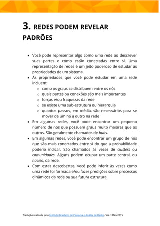 3. REDES PODEM REVELAR
PADRÕES
 Você pode representar algo como uma rede ao descrever
suas partes e como estão conectadas entre si. Uma
representação de redes é um jeito poderoso de estudar as
propriedades de um sistema.
 As propriedades que você pode estudar em uma rede
incluem:
o como os graus se distribuem entre os nós
o quais partes ou conexões são mais importantes
o forças e/ou fraquezas da rede
o se existe uma sub-estrutura ou hierarquia
o quantos passos, em média, são necessários para se
mover de um nó a outro na rede
 Em algumas redes, você pode encontrar um pequeno
número de nós que possuem graus muito maiores que os
outros. São geralmente chamados de hubs.
 Em algumas redes, você pode encontrar um grupo de nós
que são mais conectados entre si do que a probabilidade
poderia indicar. São chamados às vezes de clusters ou
comunidades. Alguns podem ocupar um parte central, ou
núcleo, da rede,
 Com estas descobertas, você pode inferir às vezes como
uma rede foi formada e/ou fazer predições sobre processos
dinâmicos da rede ou sua futura estrutura.
 