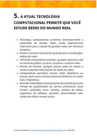 5. A ATUAL TECNOLOGIA
COMPUTACIONAL PERMITE QUE VOCÊ
ESTUDE REDES DO MUNDO REAL
 Tecnologia computacional aumentou dramaticamente a
capacidade de estudar redes, sendo especialmente
importante para o estudo de grandes redes com estrutura
complexa.
 Existem inúmeras ferramentas gratuitas para visualização e
análise de redes.
 Utilizando computadores pessoais, qualquer pessoal (e não
só cientistas) podem construir, visualizar e analisar redes.
 Através da Internet, qualquer pessoa pode ter acesso a
muitos conjuntos interessantes de dados de redes.
 Computadores permitem simular redes hipotéticas ou
virtuais, assim como simular processos dinâmicos em redes
reais e hipotéticas.
 Aprender habilidades computacionais abre portas para uma
miríade de possibilidades de carreira profissional. Estas
incluem profissões como cientista, analista de dados,
engenheiro de software, educador, desenvolvedor web,
criador de mídia e muitas outras.
 