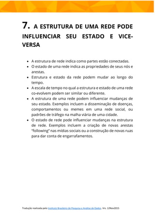 7. A ESTRUTURA DE UMA REDE PODE
INFLUENCIAR SEU ESTADO E VICE-
VERSA
 A estrutura de rede indica como partes estão conectadas.
 O estado de uma rede indica as propriedades de seus nós e
arestas.
 Estrutura e estado da rede podem mudar ao longo do
tempo.
 A escala de tempo no qual a estrutura e estado de uma rede
co-evolvem podem ser similar ou diferente.
 A estrutura de uma rede podem influenciar mudanças de
seu estado. Exemplos incluem a disseminação de doenças,
comportamentos ou memes em uma rede social, ou
padrões de tráfego na malha viária de uma cidade.
 O estado de rede pode influenciar mudanças na estrutura
de rede. Exemplos incluem a criação de novas arestas
“following” nas mídias sociais ou a construção de novas ruas
para dar conta de engarrafamentos.
 