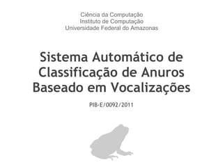 Sistema Automático de Classificação de Anuros Baseado em Vocalizações PIB-E/0092/2011 Ciência da Computação Instituto de Computação Universidade Federal do Amazonas 