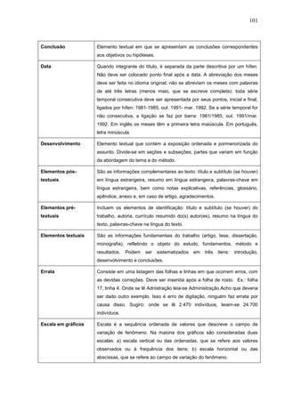 101



Conclusão            Elemento textual em que se apresentam as conclusões correspondentes
                     aos objetivos ou hipóteses.

Data                 Quando integrante do título, é separada da parte descritiva por um hífen.
                     Não deve ser colocado ponto final após a data. A abreviação dos meses
                     deve ser feita no idioma original; não se abreviam os meses com palavras
                     de até três letras (menos maio, que se escreve completa): toda série
                     temporal consecutiva deve ser apresentada por seus pontos, inicial e final,
                     ligados por hífen: 1981-1985; out. 1991- mar. 1992. Se a série temporal for
                     não consecutiva, a ligação se faz por barra: 1981/1985; out. 1991/mar.
                     1992. Em inglês os meses têm a primeira letra maiúscula. Em português,
                     letra minúscula.

Desenvolvimento      Elemento textual que contém a exposição ordenada e pormenorizada do
                     assunto. Divide-se em seções e subseções, partes que variam em função
                     da abordagem do tema e do método.

Elementos pós-       São as informações complementares ao texto: título e subtítulo (se houver)
textuais             em língua estrangeira, resumo em língua estrangeira, palavras-chave em
                     língua estrangeira, bem como notas explicativas, referências, glossário,
                     apêndice, anexo e, em caso de artigo, agradecimentos.

Elementos pré-       Incluem os elementos de identificação: título e subtítulo (se houver) do
textuais             trabalho, autoria, currículo resumido do(s) autor(es), resumo na língua do
                     texto, palavras-chave na língua do texto.

Elementos textuais   São as informações fundamentais do trabalho (artigo, tese, dissertação,
                     monografia), refletindo o objeto do estudo, fundamentos, método e
                     resultados.   Podem    ser    sistematizados   em   três   itens:   introdução,
                     desenvolvimento e conclusões.

Errata               Consiste em uma listagem das folhas e linhas em que ocorrem erros, com
                     as devidas correções. Deve ser inserida após a folha de rosto. Ex.: folha
                     17, linha 4. Onde se lê Adnistração leia-se Administração.Acho que deveria
                     ser dado outro exemplo. Isso é erro de digitação, ninguém faz errata por
                     causa disso. Sugiro: onde se lê 2.470 indivíduos, leiam-se 24.700
                     indivíduos.

Escala em gráficos   Escala é a sequência ordenada de valores que descreve o campo de
                     variação de fenômeno. Na maioria dos gráficos são consideradas duas
                     escalas: a) escala vertical ou das ordenadas, que se refere aos valores
                     observados ou à frequência dos itens; b) escala horizontal ou das
                     abscissas, que se refere ao campo de variação do fenômeno.
 