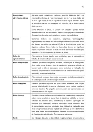 102



Expressões e           São elas: apud = citado por, conforme, segundo; ibidem ou ibid. = na
abreviaturas latinas   mesma obra; idem ou id. = do mesmo autor; op. cit. = na obra citada; loc.
                       cit. = no lugar citado; et seq. = seguinte ou que se segue; passim = aqui e
                       ali; em vários trechos ou passagens; cf. = confira; sic = assim mesmo,
                       desta maneira.

                       Como dificultam a leitura, só podem ser utilizadas quando fizerem
                       referência às notas em uma mesma página ou em páginas confrontantes.
                       O que eu tirei não cabia aqui, nada tem a ver com expressão latina

Figuras                Elementos    textuais   são      desenhos,   fotografias,   fotomicrografias,
                       organogramas, esquemas, etc. com os respectivos títulos colocados abaixo
                       das figuras, precedidos da palavra FIGURA e do número de ordem em
                       algarismo arábico. Como todas as ilustrações devem ter significado
                       próprio, dispensam consultas ao texto. No texto devem ser indicadas pela
                       abreviatura FIG. acompanhada do número de ordem.

Folha de               Folha opcional dirigida àqueles que contribuíram para a elaboração do
agradecimentos         trabalho. É um elemento pré-textual opcional.

Folha de aprovação     Elemento pré-textual obrigatório de teses, dissertações e monografias.
                       Deve conter: nome do autor; título do trabalho por extenso e subtítulo, se
                       houver; local e data de aprovação; nome, assinatura e instituição dos
                       membros componentes da Banca examinadora. É para ser anexada após a
                       aprovação, na encadernação final.

Folha de dedicatória   Folha opcional, em que o aluno presta homenagem ou dedica seu trabalho,
                       de caráter pessoal. É um elemento pré-textual.

Folha de epígrafe      Elemento pré-textual opcional em que o aluno apresenta uma citação,
                       seguida pela indicação da autoria, relacionada com a matéria tratada no
                       corpo do trabalho. As epígrafes também podem ser apresentadas nas
                       folhas de abertura das seções.

Folha de rosto         O anverso (frente) da folha de rosto deve conter os elementos na seguinte
                       ordem: nome completo do aluno; título do trabalho e subtítulo, se houver;
                       natureza do trabalho (tese, dissertação) e objetivo (aprovação em
                       disciplina, grau pretendido); nome da instituição a que é submetido; área
                       de concentração; nome do orientador; local (cidade) da instituição onde
                       deve ser apresentado; ano de depósito (da entrega). O verso da folha de
                       rosto deve conter a ficha catalográfica conforme os Dados Internacionais
                       de Catalogação-na-Publicação. É um elemento pré-textual.

Fonte                  É a indicação do autor ou da entidade responsável pelo fornecimento ou
 