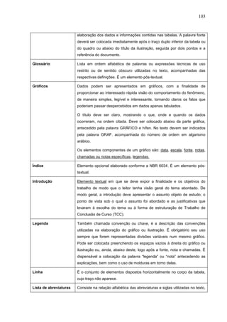 103



                        elaboração dos dados e informações contidas nas tabelas. A palavra fonte
                        deverá ser colocada imediatamente após o traço duplo inferior da tabela ou
                        do quadro ou abaixo do título da ilustração, seguida por dois pontos e a
                        referência do documento.

Glossário               Lista em ordem alfabética de palavras ou expressões técnicas de uso
                        restrito ou de sentido obscuro utilizadas no texto, acompanhadas das
                        respectivas definições. É um elemento pós-textual.

Gráficos                Dados podem ser apresentados em gráficos, com a finalidade de
                        proporcionar ao interessado rápida visão do comportamento do fenômeno,
                        de maneira simples, legível e interessante, tornando claros os fatos que
                        poderiam passar despercebidos em dados apenas tabulados.

                        O título deve ser claro, mostrando o que, onde e quando os dados
                        ocorreram, na ordem citada. Deve ser colocado abaixo da parte gráfica,
                        antecedido pela palavra GRÁFICO e hífen. No texto devem ser indicados
                        pela palavra GRAF. acompanhada do número de ordem em algarismo
                        arábico.

                        Os elementos componentes de um gráfico são: data, escala, fonte, notas,
                        chamadas ou notas específicas, legendas.

Índice                  Elemento opcional elaborado conforme a NBR 6034. É um elemento pós-
                        textual.

Introdução              Elemento textual em que se deve expor a finalidade e os objetivos do
                        trabalho de modo que o leitor tenha visão geral do tema abordado. De
                        modo geral, a introdução deve apresentar o assunto objeto de estudo; o
                        ponto de vista sob o qual o assunto foi abordado e as justificativas que
                        levaram à escolha do tema ou à forma de estruturação de Trabalho de
                        Conclusão de Curso (TCC).

Legenda                 Também chamada convenção ou chave, é a descrição das convenções
                        utilizadas na elaboração do gráfico ou ilustração. É obrigatório seu uso
                        sempre que forem representadas divisões variáveis num mesmo gráfico.
                        Pode ser colocada preenchendo os espaços vazios à direita do gráfico ou
                        ilustração ou, ainda, abaixo deste, logo após a fonte, nota e chamadas. É
                        dispensável a colocação da palavra “legenda” ou “nota” antecedendo as
                        explicações, bem como o uso de molduras em torno delas.

Linha                   É o conjunto de elementos dispostos horizontalmente no corpo da tabela,
                        cujo traço não aparece.

Lista de abreviaturas   Consiste na relação alfabética das abreviaturas e siglas utilizadas no texto,
 