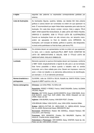 104



e siglas               seguidas das palavras ou expressões correspondentes grafadas por
                       extenso.

Lista de ilustrações   As ilustrações (figuras, quadros, tabelas, (as tabelas têm lista própria)
                       gráficos e outros) devem ser numeradas na ordem em que aparecem no
                       texto. É recomendável que sejam feitas listas separadas para cada tipo de
                       ilustração. Em cada lista devem constar: número, título e página. PELA
                       ABNT (POR QUESTÃO ECOLÓGICA, É UMA LISTA SÓ PARA FIGURA,
                       GRÁFICO E QUADRO, SOB O TÍTULO LISTA DE ILUSTRAÇÕES)
                       Quando as ilustrações forem em alto número e/ou, em tamanho maior,
                       podem ser agrupadas no final do trabalho como APÊNDICE. As
                       ilustrações, com exceção de tabelas, gráficos e quadros, são designadas,
                       no texto entre parênteses no final da frase, pelo termo FIG.

Lista de símbolos      Os símbolos devem ser apresentados na lista na ordem em que aparecem
                       no texto, com o devido significado.PELA ABNT ELES CONSTAM NA
                       LISTA DE ABREVIATURAS E SIGLAS, SOB O TÍTULO LISTA DE
                       ABREVIATURAS, SIGLAS E SÍMBOLOS.

Lombada                Elemento opcional no qual as informações devem ser impressas, conforme
                       a NBR 12225, longitudinalmente e legível do alto para o pé da lombada.
                       Esta forma possibilita a leitura quando o trabalho está no sentido
                       horizontal, com a face voltada para cima. Devem ser impressos: nome do
                       autor, o título do trabalho e os elementos alfanuméricos de identificação,
                       por exemplo: v. 3. É um elemento pré-textual.

Nomes brasileiros e    OLIVEIRA, João de; COSTA e SILVA, Rodolfo da; SANTA ROSA, Carlos
portugueses:           Augusto.A ABNT suprimiu o de, da

Nomes estrangeiros     Chineses: LIU CHIU PING, YU SHIU LIN

                       Espanhóis: PEREZ Y PEREZ, Franco; SANZ ENGAÑA, Carlos; ALEMAN
                       VALDES, Miguel
                       Alemães: AM THYM, August, AUS’M WEERTH, Ernst; VOM ENDE, Erich;
                       ZUM BUSCH, Josef Paul; ZUR LINDE, Otto; WEID, Elisabeth von der;
                       LINDE, Claas van der
                       Ingleses: VAN BUREN, Audrey; VAN DER POST, Charles

                       VON BRAUM, Willian; VAN CLEVE, Joos; VAN LOON, Hendrick Willen
                       Árabes: ABD-EL-FATTAR, M.; ABOU-SAID, N.; ABDUL-NOUR, Soraya
                       Dib; AL-JASIN, Muhammad Hasan; BEM-MAYR, Berl
                       Escoceses: MCDONALD, Robert; MC DOWELL, Edward Robison; MC
                       CULLOCH, John Ramsay
                       Franceses: DES GRANCES, Charles; DU MAURIER, Daphne; DE
                       GAULLE, Charles Andre Joseph Marie
                       Holandeses e Flamengos: VER BOREN, Daisy; WINTER, Karel de; AA,
                       Pieter van der; VAN GOGH, Vincent
 