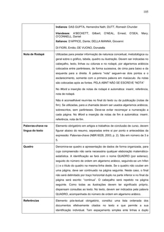 105



                    Indianos: DAS GUPTA, Hemendra Nath; DUTT, Romesh Chunder

                    Irlandeses: A’BECKETT,        Gilbert;   O’NEAL,    Ernest;   O’SEA,    Mary;
                    O’CONNELL, Daniel
                    Italianos: D’APPICE, Dante; DELLA MANNA, Giovanni

                    DI FIORI, Emilio; DE VUONO, Donatella

Nota de Rodapé      Utilizadas para prestar informação de natureza conceitual, metodológica ou
                    geral sobre o gráfico, tabela, quadro ou ilustração. Devem ser indicadas no
                    cabeçalho, texto, linhas ou colunas e no rodapé, por algarismos arábicos
                    colocados entre parênteses, de forma sucessiva, de cima para baixo e da
                    esquerda para a direita. À palavra “nota” seguem-se dois pontos e o
                    esclarecimento, somente com a primeira palavra em maiúsculo. As notas
                    são colocadas após as fontes. PELA ABNT NÃO SE ESCREVE “NOTA”

                    No Word a inserção de notas de rodapé é automática: inserir, referência,
                    nota de rodapé.

                    Não é aconselhável reuni-las no final do texto ou da publicação (notas de
                    fim). Se utilizadas, para a chamada devem ser usados algarismos arábicos,
                    sobrescritos, sem parênteses. Deve-se evitar recomeçar a numeração a
                    cada página. No Word a inserção de notas de fim é automática: inserir,
                    referência, nota de fim.

Palavras-chave na   Elemento obrigatório em artigos e trabalhos de conclusão de curso, devem
língua do texto     figurar abaixo do resumo, separadas entre si por ponto e antecedidas da
                    expressão: Palavras-chave (NBR 6028, 2003, p. 2). São em número de 3 a
                    5.

Quadro              Denomina-se quadro a apresentação de dados de forma organizada, para
                    cuja compreensão não seria necessária qualquer elaboração matemático-
                    estatística. A identificação se fará com o nome QUADRO (por extenso),
                    seguido do número de ordem em algarismo arábico, seguindo-se um hífen
                    (-) e o título do quadro na mesma linha deste. Se o quadro não couber em
                    uma página, deve ser continuado na página seguinte. Neste caso, o final
                    não será delimitado por traço horizontal duplo na parte inferior e no final da
                    página será escrito: “continua”. O cabeçalho será repetido na página
                    seguinte. Como todas as ilustrações devem ter significado próprio,
                    dispensam consultas ao texto. No texto, devem ser indicados pela palavra
                    QUADRO, acompanhada do número de ordem em algarismo arábico.

Referências         Elemento pós-textual obrigatório, constitui uma lista ordenada dos
                    documentos efetivamente citados no texto e que permite a sua
                    identificação individual. Tem espaçamento simples ente linhas e duplo
 