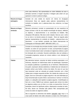 106



                   entre cada referência. São apresentadas em ordem alfabética de autor e
                   alinhadas somente à margem esquerda. A listagem pela ordem em que
                   aparecem no texto é usada em artigos.

Resumo em língua   Consiste em uma versão do resumo em idioma de divulgação
estrangeira        internacional. Deve ser seguido pelas palavras representativas do
                   conteúdo do trabalho, isto é, palavras-chave e/ou unitermos, na língua
                   escolhida.

Resumo na língua   Elemento pré-textual, consiste na apresentação de uma sequência de
vernácula          frases concisas e não de uma simples enumeração de tópicos, refletindo
                   os objetivos, o desenvolvimento e as conclusões do trabalho. Não
                   ultrapassar 250 palavras. Não deve conter citações. Deve-se usar o verbo
                   na voz ativa e na terceira pessoa do singular. Deve ser seguido pelas
                   palavras representativas do conteúdo do trabalho - palavras-chave e/ou
                   descritores - e que também constarão dos Dados Internacionais de
                   Catalogação na Publicação (ABNT. NBR-6028, 2003, p. 2).

Sumário            Consiste na enumeração das principais divisões, seções e outras partes do
                   trabalho, na ordem em que aparecem no texto, acompanhadas da página
                   inicial. As divisões devem estar numeradas em algarismos arábicos a partir
                   da introdução até a conclusão. Havendo subdivisões, deve ser adotada a
                   numeração progressiva, sempre em número arábico e com distinção de
                   caracteres.

Tabelas            São elementos textuais, conjuntos de dados numéricos associados a um
                   fenômeno, dispostos em determinada ordem de classificação. Expressam
                   as variações qualitativas e quantitativas de um fenômeno. Diferentemente
                   do quadro, expressam cálculos estatísticos. A tabela deve ser colocada em
                   posição vertical, para facilitar a leitura dos dados. No caso em que isso
                   seja impossível, pode ser colocada em posição horizontal, com o título
                   voltado para a margem esquerda da folha. Se a tabela não couber em uma
                   página, deve ser continuada na página seguinte e não será delimitada por
                   traço horizontal duplo na parte inferior, escrevendo-se “continua” no final da
                   página; e o cabeçalho será repetido na página seguinte. A identificação se
                   fará com o nome TABELA (por extenso), seguido pelo número de ordem
                   em algarismo arábico, por um hífen (-) e o título, na mesma linha. Como as
                   ilustrações, devem ter significado próprio, dispensando consultas ao texto.
                   No texto, devem ser indicadas pela palavra TAB. acompanhada pelo
                   número de ordem em algarismo arábico.

                   São os seguintes os elementos das tabelas: cabeçalho, data, traço e, no
                   corpo (parte da tabela onde estão colocados os dados e/ou informações e
 