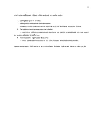 11



A primeira seção deste módulo está organizada em quatro partes:


    1. Definição e tipos de eventos.
    2. Participando em eventos como assistente:
         – refletindo sobre o sentido de sua participação; como assistente e/ou como ouvinte.
    3. Participando como apresentador de trabalho:
         – expondo ao público uma experiência sua ou de sua equipe, uma pesquisa, etc., que podem
ser apresentadas de várias formas.
    4.   Participa como organizador de evento:
         – sendo agente de mobilização de sua comunidade e difusor de conhecimentos.


Nessas situações você irá conhecer as possibilidades, limites e implicações éticas da participação.
 