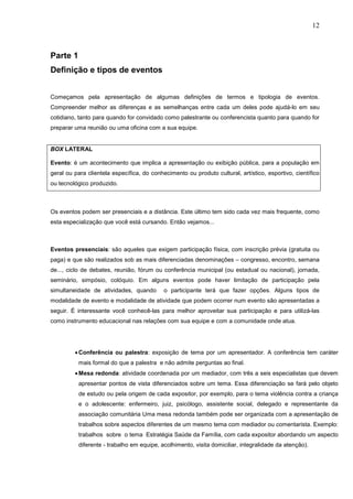 12



Parte 1
Definição e tipos de eventos


Começamos pela apresentação de algumas definições de termos e tipologia de eventos.
Compreender melhor as diferenças e as semelhanças entre cada um deles pode ajudá-lo em seu
cotidiano, tanto para quando for convidado como palestrante ou conferencista quanto para quando for
preparar uma reunião ou uma oficina com a sua equipe.


BOX LATERAL

Evento: é um acontecimento que implica a apresentação ou exibição pública, para a população em
geral ou para clientela específica, do conhecimento ou produto cultural, artístico, esportivo, científico
ou tecnológico produzido.



Os eventos podem ser presenciais e a distância. Este último tem sido cada vez mais frequente, como
esta especialização que você está cursando. Então vejamos...



Eventos presenciais: são aqueles que exigem participação física, com inscrição prévia (gratuita ou
paga) e que são realizados sob as mais diferenciadas denominações – congresso, encontro, semana
de..., ciclo de debates, reunião, fórum ou conferência municipal (ou estadual ou nacional), jornada,
seminário, simpósio, colóquio. Em alguns eventos pode haver limitação de participação pela
simultaneidade de atividades, quando        o participante terá que fazer opções. Alguns tipos de
modalidade de evento e modalidade de atividade que podem ocorrer num evento são apresentadas a
seguir. É interessante você conhecê-las para melhor aproveitar sua participação e para utilizá-las
como instrumento educacional nas relações com sua equipe e com a comunidade onde atua.




         • Conferência ou palestra: exposição de tema por um apresentador. A conferência tem caráter
          mais formal do que a palestra e não admite perguntas ao final.
         • Mesa redonda: atividade coordenada por um mediador, com três a seis especialistas que devem
          apresentar pontos de vista diferenciados sobre um tema. Essa diferenciação se fará pelo objeto
          de estudo ou pela origem de cada expositor, por exemplo, para o tema violência contra a criança
          e o adolescente: enfermeiro, juiz, psicólogo, assistente social, delegado e representante da
          associação comunitária Uma mesa redonda também pode ser organizada com a apresentação de
          trabalhos sobre aspectos diferentes de um mesmo tema com mediador ou comentarista. Exemplo:
          trabalhos sobre o tema Estratégia Saúde da Família, com cada expositor abordando um aspecto
          diferente - trabalho em equipe, acolhimento, visita domiciliar, integralidade da atenção).
 