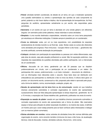 13



• Painel: atividade também coordenada, de debate de um tema, em que o moderador apresenta
 uma questão estimuladora ou orienta a apresentação das opiniões de cada componente do
 painel, podendo ou não haver réplica e tréplica; não há apresentação de transparências. Ao final,
 perguntas do auditório, apresentadas verbalmente ou por escrito, são respondidas pelos
 painelistas.

• Seminário: é um evento em que um tema é abordado em uma versão global e em diferentes
 ângulos. Um seminário pode conter palestras, mesas redondas e outras atividades.
• Simpósio: é uma reunião destinada a especialistas, versando sobre um único tema pesquisado
 por estudiosos em diferentes instituições. O debate sempre é presidido por um coordenador.

• Curso ou minicurso: aulas, por um ou mais expositores, com possibilidade de respostas
 esclarecedoras de dúvidas durante ou ao final das aulas. Muitas vezes os cursos são oferecidos
 como atividades pré-congresso. Para minicursos – duração inferior a oito horas –, geralmente não
 se emite certificado, somente declaração de participação.

• Colóquio: atividade com participação de especialistas ou pessoas com visões diferenciadas, seja
 pela área de estudo, seja pela atuação profissional ou social. Não há exposição preliminar, mas
 respostas dos especialistas às questões abordadas pelo público participante, com a intervenção
 de um coordenador.

• Oficina: discussão de um tema, geralmente por até 20 pessoas que se dispõem
 preferencialmente em círculo, com a participação de um coordenador e um relator. Os
 participantes têm acesso, preliminarmente, a um texto motivador – documento de referência –
 com as informações mais relevantes sobre o assunto. Esse texto deve ser distribuído com
 antecedência aos participantes ou distribuído e lido no início da oficina. A oficina deve gerar um
 produto: um documento escrito, consensual ou não, preparado pelo relator e aprovado pelo grupo,
 sob a forma de relatório, norma, recomendação, avaliação, projeto, etc.

• Sessão de apresentação oral de tema livre ou de comunicação: sessão em que trabalhos
 diversos previamente submetidos à comissão organizadora do evento são apresentados
 sucessivamente. Deve ser feita adequada apresentação no tempo disponível, geralmente de 10
 a 15 minutos, e exposição oral. Esses trabalhos são, geralmente, publicados nos anais do evento.

• Exposição ou sessão de pôster: sessão em que trabalhos diversos previamente submetidos à
 comissão organizadora do evento são apresentados sob a forma de pôster. São reservados
 espaço e tempo para afixação do pôster (exposição de pôster) e, na maioria das vezes, é definido
 um horário para que o autor esteja presente para se fazer conhecer pelos interessados e dialogar
 com os mesmos (pôster comentado).

• Outras atividades em eventos: outras variantes de atividades livres têm normas definidas pela
 organização do evento, como encontro temático (minicurso de duas a três horas, de atualização
 técnica), roda de discussão, mostras, atividades culturais, tribuna livre, entre outras.
 