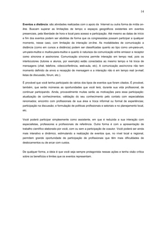 14


Eventos a distância: são atividades realizadas com o apoio da Internet ou outra forma de mídia on-
line. Buscam superar as limitações de tempo e espaços geográficos existentes em eventos
presenciais, pela liberdade de hora e local para acesso e participação. Até mesmo as datas de início
e fim dos eventos podem ser abolidas de forma que os congressistas possam participar a qualquer
momento, nesse caso, com limitação da interação on-line. As modalidades de comunicação a
distância (como em cursos a distância) podem ser classificadas quanto ao tipo como um-para-um,
um-para-muitos e muitos-para-muitos e quanto à natureza da comunicação entre emissor e receptor
como síncrona e assíncrona. Comunicação síncrona permite interação em tempo real, pois os
interlocutores (tutores e alunos, por exemplo) estão conectados ao mesmo tempo e há troca de
mensagens (chat, telefone, videoconferência, web-aula, etc). A comunicação assíncrona não tem
momento definido de envio e recepção de mensagem e a interação não é em tempo real (e-mail;
listas de discussão, fórum, etc.).

É provável que você tenha participado de vários dos tipos de eventos que foram citados. É provável,
também, que serão inúmeras as oportunidades que você terá, durante sua vida profissional, de
continuar participando. Ainda, provavelmente muitas serão as motivações para essa participação:
atualização de conhecimentos; validação do seu conhecimento pelo contato com especialistas
renomados; encontro com profissionais de sua área e troca informal ou formal de experiências;
participação na discussão; e formulação de políticas profissionais e setoriais e no planejamento local,
etc.


Você poderá participar simplesmente como assistente, em que é reduzida a sua interação com
especialistas, professores e profissionais de referência. Outra forma é com a apresentação de
trabalho científico elaborado por você, com ou sem a participação de coautor. Você poderá ser ainda
mais interativo e dinâmico, estimulando a realização de eventos que, no nível local e regional,
permitem grande oportunidade de participação de profissionais que têm mais dificuldades de
deslocamentos ou de arcar com custos.


De qualquer forma, a ideia é que você seja sempre protagonista nessas ações e tenha visão crítica
sobre os benefícios e limites que os eventos representam.
 
