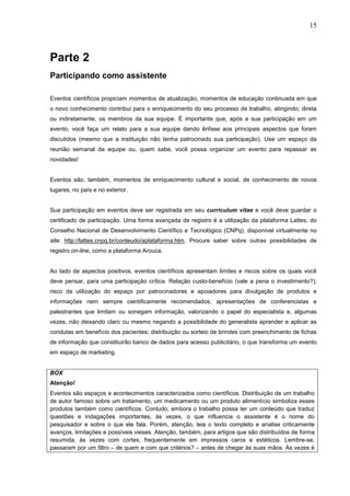 15



Parte 2
Participando como assistente

Eventos científicos propiciam momentos de atualização, momentos de educação continuada em que
o novo conhecimento contribui para o enriquecimento do seu processo de trabalho, atingindo, direta
ou indiretamente, os membros da sua equipe. É importante que, após a sua participação em um
evento, você faça um relato para a sua equipe dando ênfase aos principais aspectos que foram
discutidos (mesmo que a instituição não tenha patrocinado sua participação). Use um espaço da
reunião semanal da equipe ou, quem sabe, você possa organizar um evento para repassar as
novidades!


Eventos são, também, momentos de enriquecimento cultural e social, de conhecimento de novos
lugares, no país e no exterior.


Sua participação em eventos deve ser registrada em seu curriculum vitae e você deve guardar o
certificado de participação. Uma forma avançada de registro é a utilização da plataforma Lattes, do
Conselho Nacional de Desenvolvimento Científico e Tecnológico (CNPq), disponível virtualmente no
site: http://lattes.cnpq.br/conteudo/aplataforma.htm. Procure saber sobre outras possibilidades de
registro on-line, como a plataforma Arouca.


Ao lado de aspectos positivos, eventos científicos apresentam limites e riscos sobre os quais você
deve pensar, para uma participação crítica. Relação custo-benefício (vale a pena o investimento?);
risco da utilização do espaço por patrocinadores e apoiadores para divulgação de produtos e
informações nem sempre cientificamente recomendados; apresentações de conferencistas e
palestrantes que limitam ou sonegam informação, valorizando o papel do especialista e, algumas
vezes, não deixando claro ou mesmo negando a possibilidade do generalista aprender e aplicar as
condutas em benefício dos pacientes; distribuição ou sorteio de brindes com preenchimento de fichas
de informação que constituirão banco de dados para acesso publicitário, o que transforma um evento
em espaço de marketing.


BOX
Atenção!
Eventos são espaços e acontecimentos caracterizados como científicos. Distribuição de um trabalho
de autor famoso sobre um tratamento, um medicamento ou um produto alimentício simboliza esses
produtos também como científicos. Contudo, embora o trabalho possa ter um conteúdo que traduz
questões e indagações importantes, às vezes, o que influencia o assistente é o nome do
pesquisador e sobre o que ele fala. Porém, atenção, leia o texto completo e analise criticamente
avanços, limitações e possíveis vieses. Atenção, também, para artigos que são distribuídos de forma
resumida, às vezes com cortes, frequentemente em impressos caros e estéticos. Lembre-se,
passaram por um filtro – de quem e com que critérios? – antes de chegar às suas mãos. Às vezes é
 