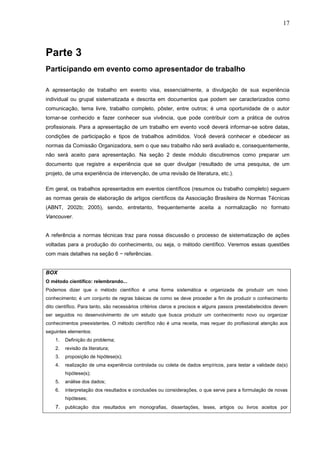 17



Parte 3
Participando em evento como apresentador de trabalho

A apresentação de trabalho em evento visa, essencialmente, a divulgação de sua experiência
individual ou grupal sistematizada e descrita em documentos que podem ser caracterizados como
comunicação, tema livre, trabalho completo, pôster, entre outros; é uma oportunidade de o autor
tornar-se conhecido e fazer conhecer sua vivência, que pode contribuir com a prática de outros
profissionais. Para a apresentação de um trabalho em evento você deverá informar-se sobre datas,
condições de participação e tipos de trabalhos admitidos. Você deverá conhecer e obedecer as
normas da Comissão Organizadora, sem o que seu trabalho não será avaliado e, consequentemente,
não será aceito para apresentação. Na seção 2 deste módulo discutiremos como preparar um
documento que registre a experiência que se quer divulgar (resultado de uma pesquisa, de um
projeto, de uma experiência de intervenção, de uma revisão de literatura, etc.).

Em geral, os trabalhos apresentados em eventos científicos (resumos ou trabalho completo) seguem
as normas gerais de elaboração de artigos científicos da Associação Brasileira de Normas Técnicas
(ABNT, 2002b; 2005), sendo, entretanto, frequentemente aceita a normalização no formato
Vancouver.


A referência a normas técnicas traz para nossa discussão o processo de sistematização de ações
voltadas para a produção do conhecimento, ou seja, o método científico. Veremos essas questões
com mais detalhes na seção 6 − referências.


BOX
O método científico: relembrando...
Podemos dizer que o método científico é uma forma sistemática e organizada de produzir um novo
conhecimento; é um conjunto de regras básicas de como se deve proceder a fim de produzir o conhecimento
dito científico. Para tanto, são necessários critérios claros e precisos e alguns passos preestabelecidos devem
ser seguidos no desenvolvimento de um estudo que busca produzir um conhecimento novo ou organizar
conhecimentos preexistentes. O método científico não é uma receita, mas requer do profissional atenção aos
seguintes elementos:
    1.   Definição do problema;
    2.   revisão da literatura;
    3.   proposição de hipótese(s);
    4.   realização de uma experiência controlada ou coleta de dados empíricos, para testar a validade da(s)
         hipótese(s);
    5.   análise dos dados;
    6.   interpretação dos resultados e conclusões ou considerações, o que serve para a formulação de novas
         hipóteses;
    7. publicação dos resultados em monografias, dissertações, teses, artigos ou livros aceitos por
 