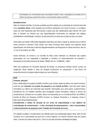 18


        universidades e/ou reconhecidos pela comunidade científica. Para a publicação do conteúdo de um
        relatório de pesquisa, geralmente extenso, são elaborados artigos científicos.


Questões éticas
Além do método científico, há outras questões que têm relação com a produção de conhecimento tais
como questões éticas, como aquelas que envolvem pesquisas com seres humanos, e os plágios,
cada vez mais frequentes pelo fácil acesso a textos que são viabilibizados pela Internet. Por outro
lado, é também na Internet que são disponibilizadas ferramentas de detecção dos plágios,
possibilitando a identificação, inclusive, do percentual de um texto que é cópia de outro ou outros.


Você sabia que desde 1996 existe legislação específica que trata e regula os estudos que envolvem
seres humanos e animais? Todo estudo com seres humanos deve atender aos aspectos éticos
especificados nas Diretrizes e Normas Regulamentadoras de Pesquisas em Seres Humanos, item III,
14, de 10 de outubro de 1996.


Essas diretrizes, as normas e os Comitês de Ética visam defender os interesses dos sujeitos
pesquisados em sua integridade e dignidade e contribuir no desenvolvimento da pesquisa --
Resolução do Conselho Nacional de Saúde 196/96, item III, 14 (BRASIL, 1996).


Além das exigências do Conselho Nacional de Saúde, as pesquisas também devem cumprir as
exigências éticas ligadas à área de atuação profissional do pesquisador e aos fluxos de
encaminhamento de projetos determinados por sua instituição.


BOX
Portanto, atenção!
Para a elaboração de qualquer trabalho científico que envolva coleta de dados com seres humanos,
você tem que submeter um projeto de pesquisa a um Comitê de Ética; você não pode utilizar
formulários ou roteiros de entrevista para levantar informações que você queira, posteriormente,
transformar em um trabalho científico para divulgação. Esses formulários, roteiros e termos de
consentimento, contidos em um projeto, devem ser aprovados por um Comitê de Ética. Na UFMG o
Comitê de Ética em Pesquisa (COEP) funciona no Campus Pampulha e o endereço virtual é
http://www.ufmg.br/bioetica/coep/.
Considerando o tempo de duração de um curso de especialização e seu objetivo de
verticalização do conhecimento − e não a formação de pesquisadores −, não é recomendado
o desenvolvimento de pesquisa como Trabalho de Conclusão de Curso.


Em relação ao plágio, é fundamental uma reflexão sobre sua inadequação legal e ética, além de não
contribuir com o aprendizado de quem faz: é como enganar a si mesmo! Portanto: faça seu próprio
texto; o recurso do copie-e-cole (ctrl+c / ctrl+v) é uma das principais estratégias de plágio.
 