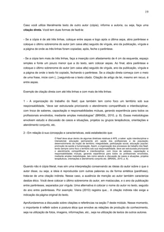 19



Caso você utilize literalmente texto de outro autor (cópia), informe a autoria, ou seja, faça uma
citação direta. Você tem duas formas de fazê-la:


- Se a cópia é de até três linhas, coloque entre aspas e logo após a última aspa, abra parêntese e
coloque o último sobrenome do autor (em caixa alta) seguido de vírgula, ano da publicação, vírgula e
a página de onde as três linhas foram copiadas; após, feche o parêntese.


- Se a cópia tem mais de três linhas, faça a inserção com afastamento de 4 cm da esquerda, espaço
simples e fonte um pouco menor que a do texto, sem colocar aspas. Ao final, abra parêntese e
coloque o último sobrenome do autor (em caixa alta) seguido de vírgula, ano da publicação, vírgula e
a página de onde o texto foi copiado, fechando o parêntese. Se a citação direta começa com o meio
de uma frase, inicie com [...].seguindo-se o texto citado. Citação de artigo de lei, mesmo em recuo, é
entre aspas.


Exemplo de citação direta com até três linhas e com mais de três linhas:


1 - A organização do trabalho do Nasf, que também tem como foco um território sob sua
responsabilidade, “deve ser estruturada priorizando o atendimento compartilhado e interdisciplinar,
com troca de saberes, capacitação e responsabilidades mútuas, gerando experiência para todos os
profissionais envolvidos, mediante amplas metodologias” (BRASIL, 2010, p. 8). Essas metodologias
envolvem estudo e discussão de casos e situações, projetos ou grupos terapêuticos, orientações e
atendimento conjunto, etc.

2 - Em relação à sua concepção e características, está estabelecido que:
                          O Nasf deve atuar dentro de algumas diretrizes relativas à APS, a saber: ação interdisciplinar e
                          intersetorial; educação permanente em saúde dos profissionais e da população;
                          desenvolvimento da noção de território; integralidade, participação social, educação popular;
                          promoção da saúde e humanização. Assim, a organização dos processos de trabalho dos Nasf,
                          tendo sempre como foco o território sob sua responsabilidade, deve ser estruturada priorizando
                          o atendimento compartilhado e interdisciplinar, com troca de saberes, capacitação e
                          responsabilidades mútuas, gerando experiência para todos os profissionais envolvidos,
                          mediante amplas metodologias, tais como estudo e discussão de casos e situações, projetos
                          terapêuticos, orientações e atendimento conjunto etc. (BRASIL, 2010, p. 8).


Quando não é cópia literal, mas sim uma interpretação conservando as ideias do autor sobre o que o
autor disse, ou seja, a ideia é reproduzida com outras palavras ou de forma sintética (paráfrase),
trata-se de uma citação indireta. Nesse caso, a ausência de menção ao autor também caracteriza
deslize ético. Você deve colocar o último sobrenome do autor, em maiúsculas, e o ano da publicação
entre parênteses, separados por vírgula. Uma alternativa é colocar o nome do autor no texto, seguido
do ano entre parênteses. Por exemplo: Vieira (2010) registra que... A citação indireta não exige a
indicação da página original do texto.

Aprofundaremos a discussão sobre citações e referências na seção 7 deste módulo. Nesse momento,
o importante é refletir sobre a postura ética que envolve as relações de produção do conhecimento,
seja na utilização de fotos, imagens, informações, etc., seja na utilização de textos de outros autores.
 