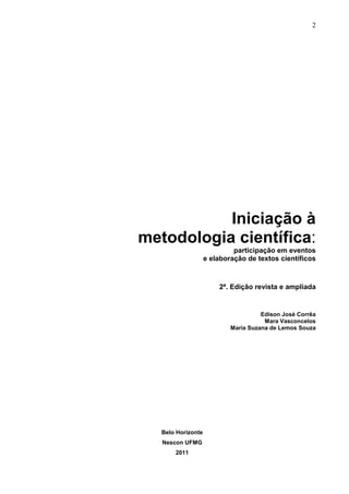 2




           Iniciação à
metodologia científica:
                             participação em eventos
                    e elaboração de textos científicos



                        2ª. Edição revista e ampliada


                                      Edison José Corrêa
                                       Mara Vasconcelos
                            Maria Suzana de Lemos Souza




   Belo Horizonte
   Nescon UFMG
       2011
 
