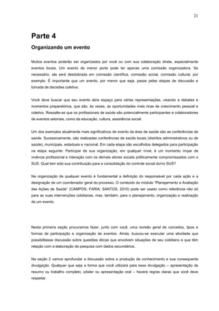 21



Parte 4
Organizando um evento

Muitos eventos poderão ser organizados por você ou com sua colaboração direta, especialmente
eventos locais. Um evento de menor porte pode ter apenas uma comissão organizadora. Se
necessário, ela será desdobrada em comissão científica, comissão social, comissão cultural, por
exemplo. É importante que um evento, por menor que seja, passe pelas etapas de discussão e
tomada de decisões coletiva.


Você deve buscar que seu evento abra espaço para várias representações, visando a debates e
momentos preparatórios, que são, às vezes, as oportunidades mais ricas de crescimento pessoal e
coletivo. Ressalte-se que os profissionais de saúde são potencialmente participantes e colaboradores
de eventos setoriais, como da educação, cultura, assistência social.


Um dos exemplos atualmente mais significativos de evento da área de saúde são as conferências de
saúde. Sucessivamente, são realizadas conferências de saúde locais (distritos administrativos ou de
saúde), municipais, estaduais e nacional. Em cada etapa são escolhidos delegados para participação
na etapa seguinte. Participar de sua organização, em qualquer nível, é um momento ímpar de
vivência profissional e interação com os demais atores sociais politicamente compromissados com o
SUS. Qual tem sido sua contribuição para a consolidação do controle social do/no SUS?


Na organização de qualquer evento é fundamental a definição do responsável por cada ação e a
designação de um coordenador geral do processo. O conteúdo do módulo “Planejamento e Avaliação
das Ações de Saúde” (CAMPOS; FARIA; SANTOS, 2010) pode ser usado como referência não só
para as suas intervenções cotidianas, mas, também, para o planejamento, organização e realização
de um evento.




Nesta primeira seção procuramos fazer, junto com você, uma revisão geral de conceitos, tipos e
formas de participação e organização de eventos. Ainda, buscou-se executar uma atividade que
possibilitasse discussão sobre questões éticas que envolvem situações de seu cotidiano e que têm
relação com a elaboração de pesquisa com dados secundários.


Na seção 2 vamos aprofundar a discussão sobre a produção de conhecimento e sua consequente
divulgação. Qualquer que seja a forma que você utilizará para essa divulgação – apresentação de
resumo ou trabalho completo, pôster ou apresentação oral – haverá regras claras que você deve
respeitar.
 