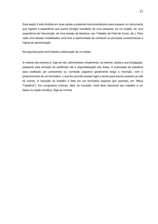 23



Esta seção 2 está dividida em duas partes e pretende instrumentalizá-lo para preparar um documento
que registre a experiência que queira divulgar (resultado de uma pesquisa, de um projeto, de uma
experiência de intervenção, de uma revisão de literatura, seu Trabalho de Final de Curso, etc.). Para
cada uma dessas modalidades você terá a oportunidade de conhecer as principais características e
regras de apresentação.


Na segunda parte será tratada a elaboração de um pôster.



A maioria dos eventos é, hoje em dia, administrada virtualmente, na Internet, desde a sua divulgação,
passando pela emissão de certificado até a disponibilização dos Anais. A submissão de trabalhos
para avaliação por parecerista ou comissão julgadora geralmente exige a inscrição, com o
preenchimento de um formulário, o que lhe permite receber login e senha para futuros acessos ao site
do evento. A inscrição do trabalho é feita em um formulário especial (por exemplo, em “Meus
Trabalhos”). Em congressos maiores, além da inscrição, você deve relacionar seu trabalho a um
tópico ou seção temática. Siga as normas.
 